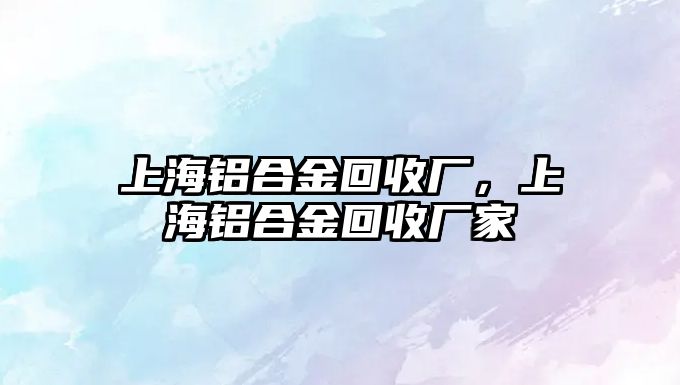 上海鋁合金回收廠，上海鋁合金回收廠家