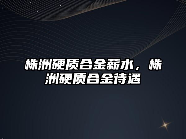 株洲硬質(zhì)合金薪水，株洲硬質(zhì)合金待遇