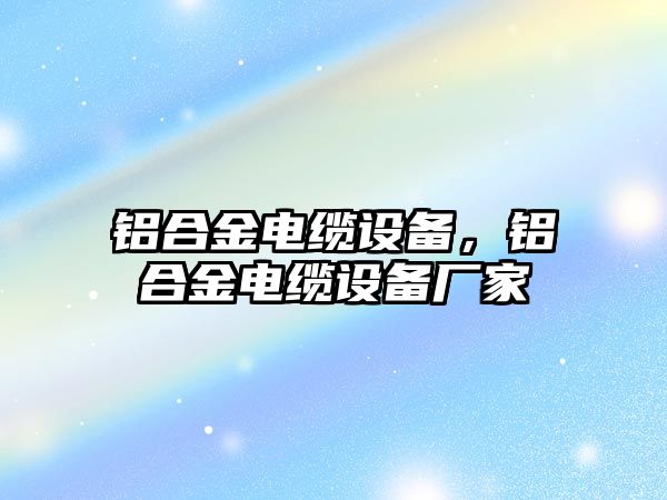 鋁合金電纜設備，鋁合金電纜設備廠家