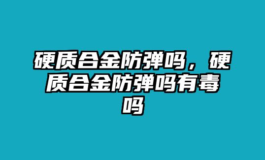 硬質(zhì)合金防彈嗎，硬質(zhì)合金防彈嗎有毒嗎