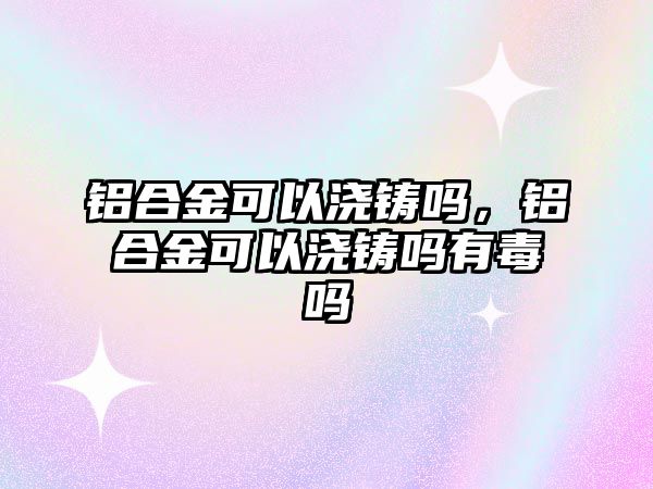 鋁合金可以澆鑄嗎，鋁合金可以澆鑄嗎有毒嗎