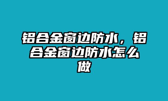 鋁合金窗邊防水，鋁合金窗邊防水怎么做