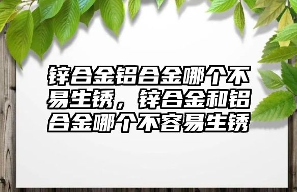 鋅合金鋁合金哪個不易生銹，鋅合金和鋁合金哪個不容易生銹