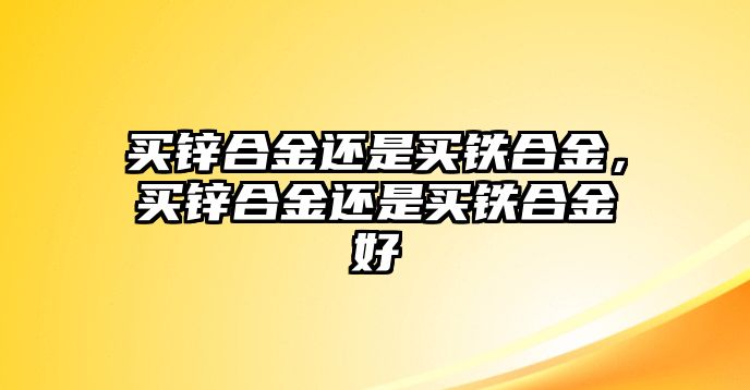 買鋅合金還是買鐵合金，買鋅合金還是買鐵合金好