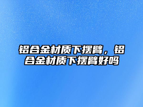 鋁合金材質(zhì)下擺臂，鋁合金材質(zhì)下擺臂好嗎