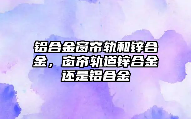 鋁合金窗簾軌和鋅合金，窗簾軌道鋅合金還是鋁合金