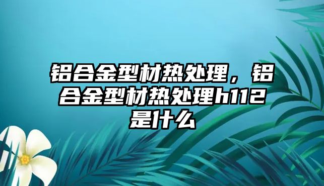 鋁合金型材熱處理，鋁合金型材熱處理h112是什么