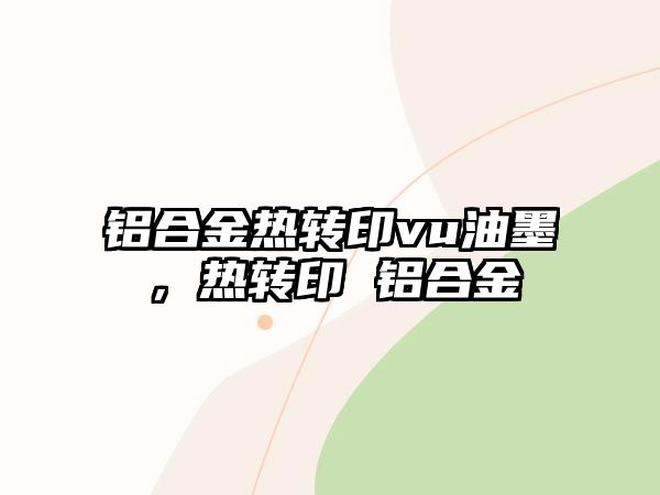 鋁合金熱轉(zhuǎn)印vu油墨，熱轉(zhuǎn)印 鋁合金