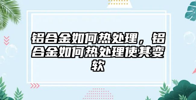 鋁合金如何熱處理，鋁合金如何熱處理使其變軟