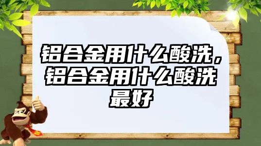 鋁合金用什么酸洗，鋁合金用什么酸洗最好