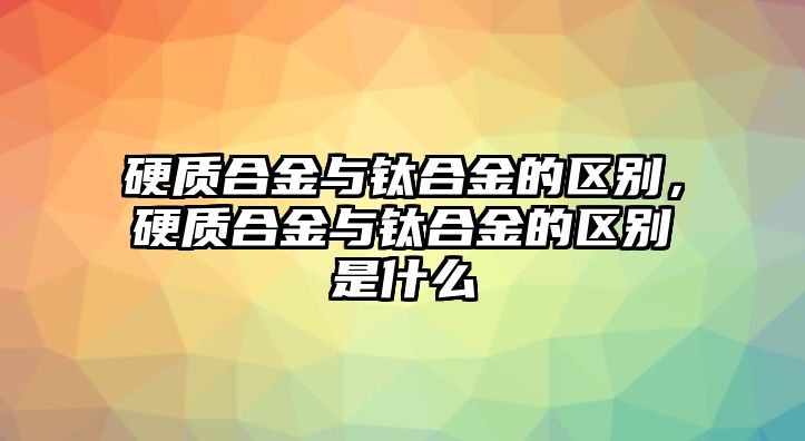 硬質(zhì)合金與鈦合金的區(qū)別，硬質(zhì)合金與鈦合金的區(qū)別是什么