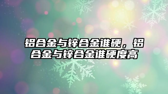 鋁合金與鋅合金誰硬，鋁合金與鋅合金誰硬度高