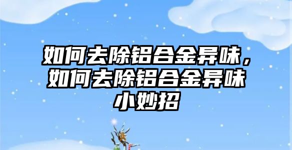 如何去除鋁合金異味，如何去除鋁合金異味小妙招