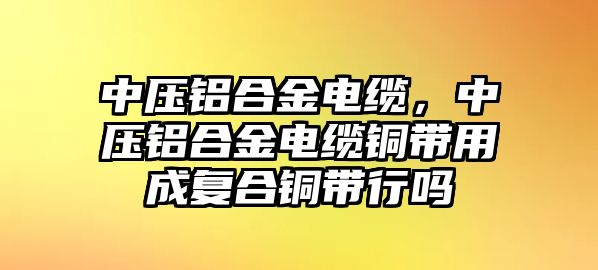 中壓鋁合金電纜，中壓鋁合金電纜銅帶用成復(fù)合銅帶行嗎