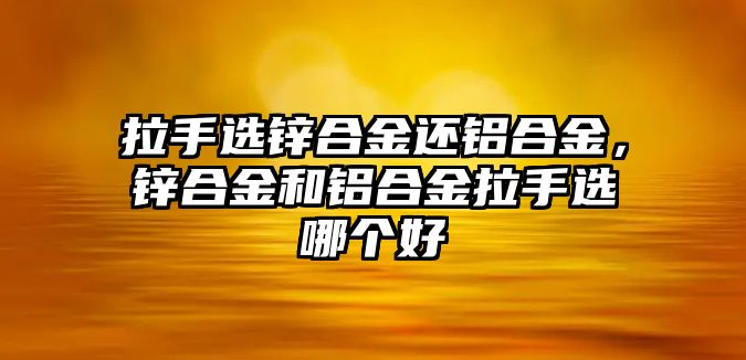 拉手選鋅合金還鋁合金，鋅合金和鋁合金拉手選哪個(gè)好