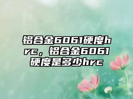 鋁合金6061硬度hrc，鋁合金6061硬度是多少hrc