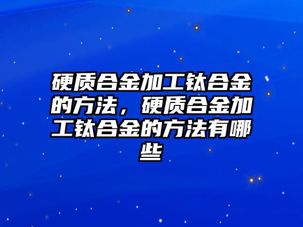 硬質(zhì)合金加工鈦合金的方法，硬質(zhì)合金加工鈦合金的方法有哪些