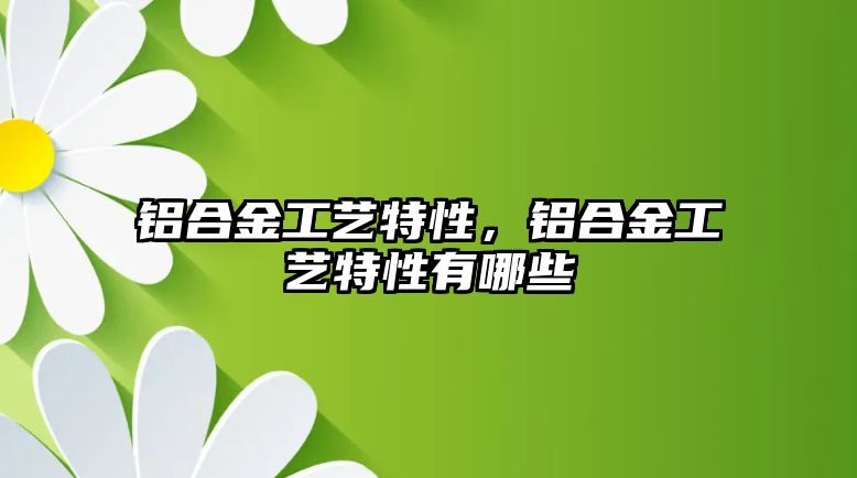 鋁合金工藝特性，鋁合金工藝特性有哪些