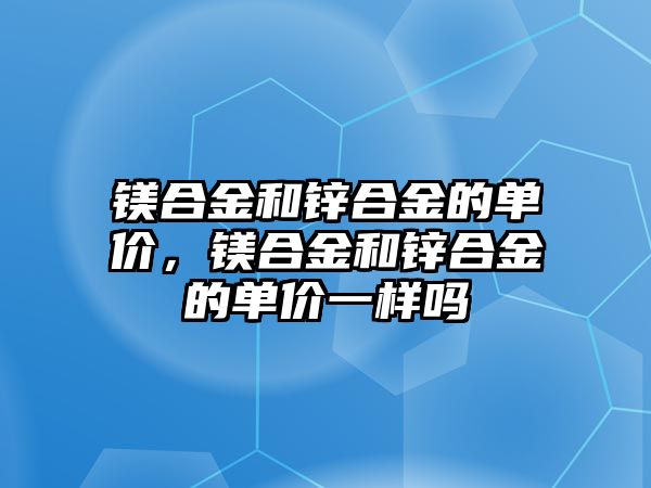 鎂合金和鋅合金的單價(jià)，鎂合金和鋅合金的單價(jià)一樣嗎