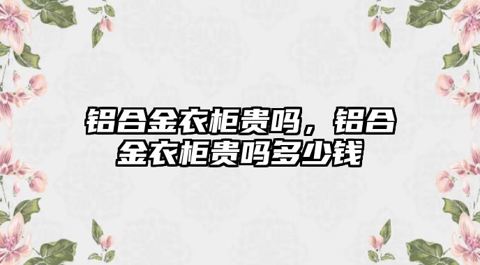 鋁合金衣柜貴嗎，鋁合金衣柜貴嗎多少錢