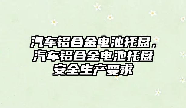 汽車鋁合金電池托盤，汽車鋁合金電池托盤安全生產要求