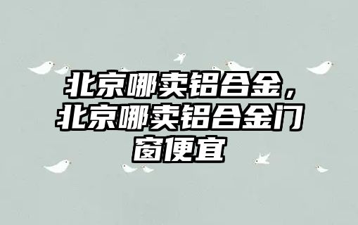 北京哪賣鋁合金，北京哪賣鋁合金門窗便宜