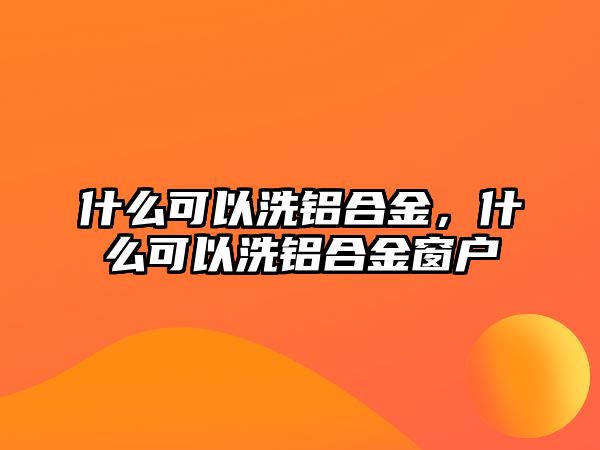 什么可以洗鋁合金，什么可以洗鋁合金窗戶