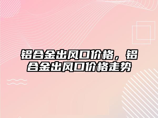 鋁合金出風(fēng)口價格，鋁合金出風(fēng)口價格走勢