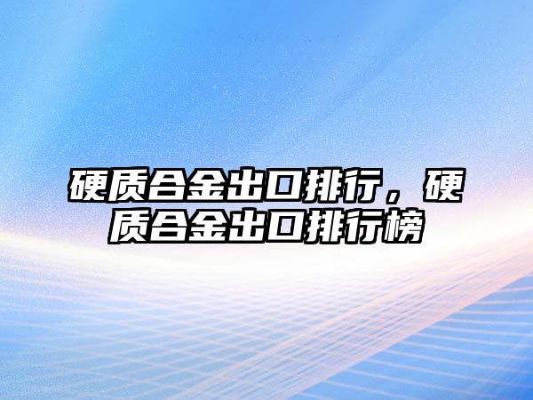 硬質(zhì)合金出口排行，硬質(zhì)合金出口排行榜