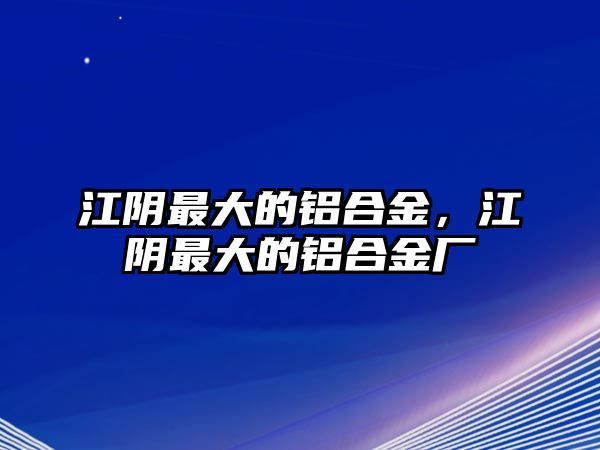 江陰最大的鋁合金，江陰最大的鋁合金廠