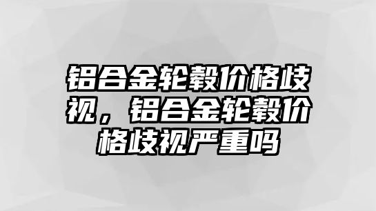 鋁合金輪轂價(jià)格歧視，鋁合金輪轂價(jià)格歧視嚴(yán)重嗎