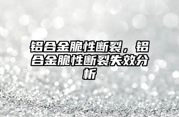 鋁合金脆性斷裂，鋁合金脆性斷裂失效分析