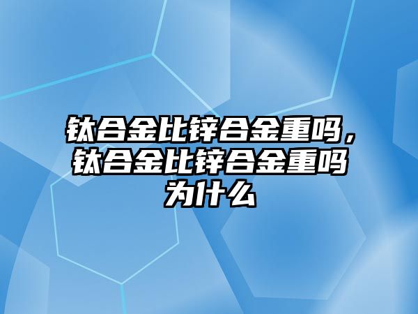 鈦合金比鋅合金重嗎，鈦合金比鋅合金重嗎為什么