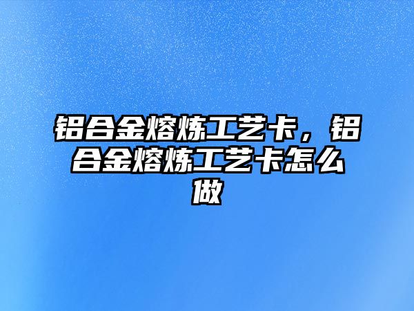 鋁合金熔煉工藝卡，鋁合金熔煉工藝卡怎么做