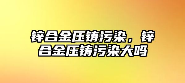 鋅合金壓鑄污染，鋅合金壓鑄污染大嗎