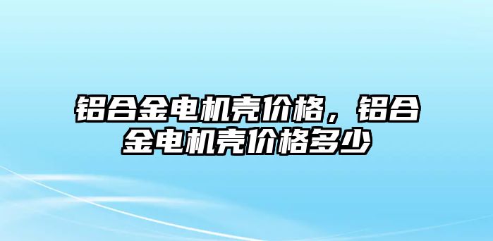 鋁合金電機殼價格，鋁合金電機殼價格多少