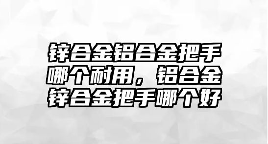 鋅合金鋁合金把手哪個耐用，鋁合金鋅合金把手哪個好