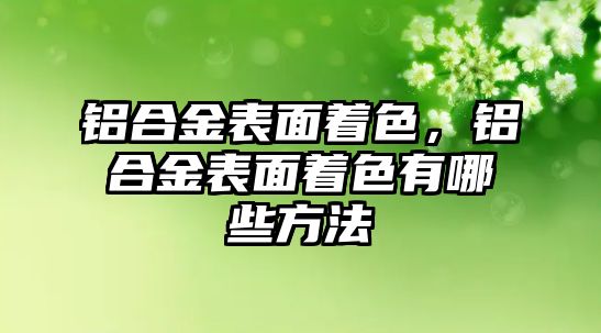 鋁合金表面著色，鋁合金表面著色有哪些方法