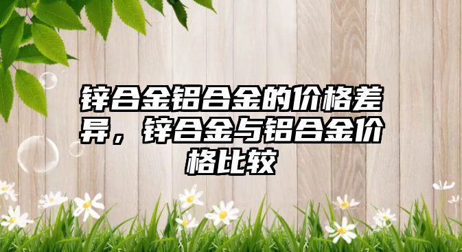 鋅合金鋁合金的價格差異，鋅合金與鋁合金價格比較