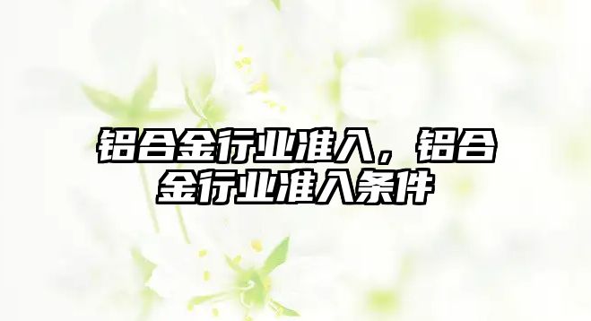 鋁合金行業(yè)準(zhǔn)入，鋁合金行業(yè)準(zhǔn)入條件