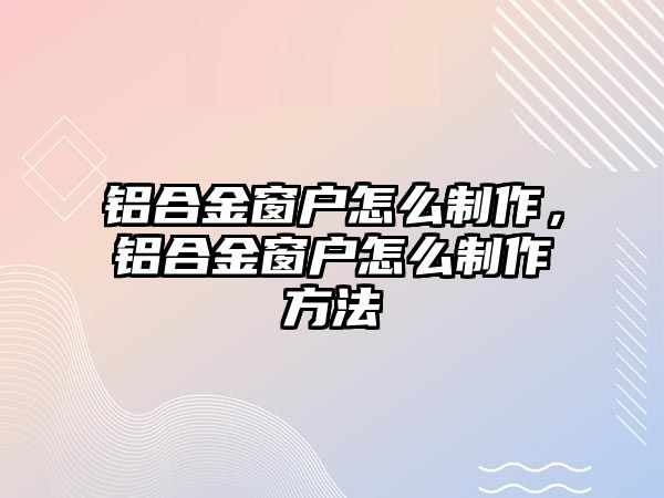 鋁合金窗戶怎么制作，鋁合金窗戶怎么制作方法