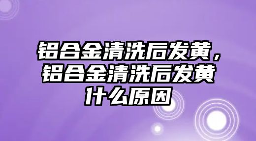 鋁合金清洗后發(fā)黃，鋁合金清洗后發(fā)黃什么原因