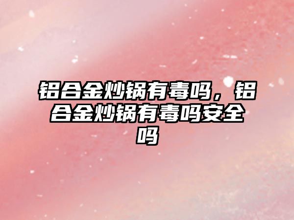 鋁合金炒鍋有毒嗎，鋁合金炒鍋有毒嗎安全嗎