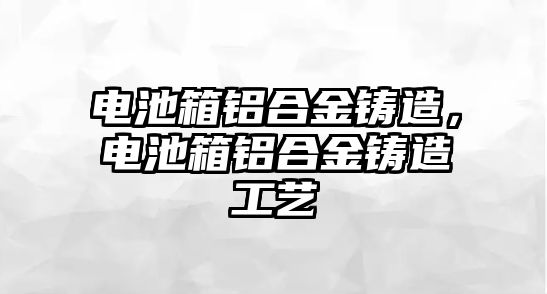 電池箱鋁合金鑄造，電池箱鋁合金鑄造工藝