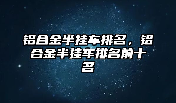 鋁合金半掛車排名，鋁合金半掛車排名前十名