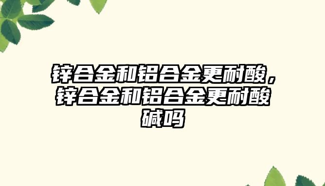 鋅合金和鋁合金更耐酸，鋅合金和鋁合金更耐酸堿嗎