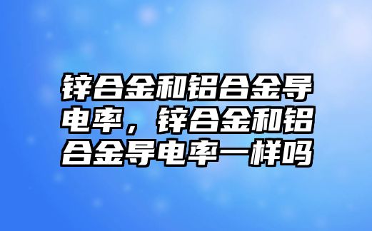 鋅合金和鋁合金導電率，鋅合金和鋁合金導電率一樣嗎