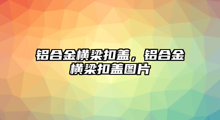 鋁合金橫梁扣蓋，鋁合金橫梁扣蓋圖片