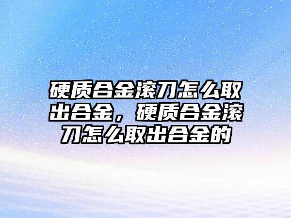 硬質(zhì)合金滾刀怎么取出合金，硬質(zhì)合金滾刀怎么取出合金的