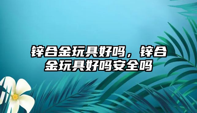 鋅合金玩具好嗎，鋅合金玩具好嗎安全嗎